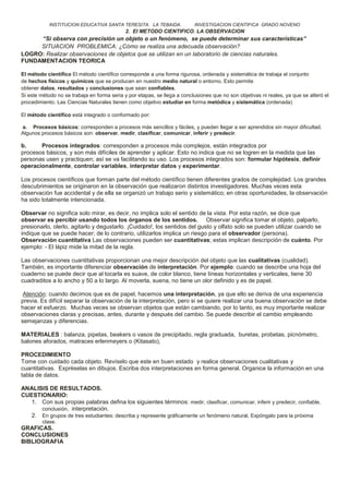 INSTITUCION EDUCATIVA SANTA TERESITA. LA TEBAIDA. INVESTIGACION CIENTIFICA GRADO NOVENO
2. El METODO CIENTIFICO. LA OBSERVACION
“Si observa con precisión un objeto o un fenómeno, se puede determinar sus características”
SITUACION PROBLEMICA: ¿Cómo se realiza una adecuada observación?
LOGRO: Realizar observaciones de objetos que se utilizan en un laboratorio de ciencias naturales.
FUNDAMENTACION TEORICA
El método científico El método científico corresponde a una forma rigurosa, ordenada y sistemática de trabaja el conjunto
de hechos físicos y químicos que se producen en nuestro medio natural o entorno. Esto permite
obtener datos, resultados y conclusiones que sean confiables.
Si este método no se trabaja en forma seria y por etapas, se llega a conclusiones que no son objetivas ni reales, ya que se alteró el
procedimiento. Las Ciencias Naturales tienen como objetivo estudiar en forma metódica y sistemática (ordenada)
El método científico está integrado o conformado por:
a. Procesos básicos: corresponden a procesos más sencillos y fáciles, y pueden llegar a ser aprendidos sin mayor dificultad.
Algunos procesos básicos son: observar, medir, clasificar, comunicar, inferir y predecir.
b. Procesos integrados: corresponden a procesos más complejos, están integrados por
procesos básicos, y son más difíciles de aprender y aplicar. Esto no indica que no se logren en la medida que las
personas usen y practiquen; así se va facilitando su uso. Los procesos integrados son: formular hipótesis, definir
operacionalmente, controlar variables, interpretar datos y experimentar.
Los procesos científicos que forman parte del método científico tienen diferentes grados de complejidad. Los grandes
descubrimientos se originaron en la observación que realizaron distintos investigadores. Muchas veces esta
observación fue accidental y de ella se organizó un trabajo serio y sistemático; en otras oportunidades, la observación
ha sido totalmente intencionada.
Observar no significa solo mirar, es decir, no implica solo el sentido de la vista. Por esta razón, se dice que
observar es percibir usando todos los órganos de los sentidos. Observar significa tomar el objeto, palparlo,
presionarlo, olerlo, agitarlo y degustarlo. ¡Cuidado!, los sentidos del gusto y olfato solo se pueden utilizar cuando se
indique que se puede hacer; de lo contrario, utilizarlos implica un riesgo para el observador (persona).
Observación cuantitativa Las observaciones pueden ser cuantitativas; estas implican descripción de cuánto. Por
ejemplo: - El lápiz mide la mitad de la regla.
Las observaciones cuantitativas proporcionan una mejor descripción del objeto que las cualitativas (cualidad).
También, es importante diferenciar observación de interpretación. Por ejemplo: cuando se describe una hoja del
cuaderno se puede decir que al tocarla es suave, de color blanco, tiene líneas horizontales y verticales, tiene 30
cuadraditos a lo ancho y 50 a lo largo. Al moverla, suena, no tiene un olor definido y es de papel.
Atención: cuando decimos que es de papel, hacemos una interpretación, ya que ello se deriva de una experiencia
previa. Es difícil separar la observación de la interpretación, pero si se quiere realizar una buena observación se debe
hacer el esfuerzo. Muchas veces se observan objetos que están cambiando, por lo tanto, es muy importante realizar
observaciones claras y precisas, antes, durante y después del cambio. Se puede describir el cambio empleando
semejanzas y diferencias.
MATERIALES : balanza, pipetas, beakers o vasos de precipitado, regla graduada, buretas, probetas, picnómetro,
balones aforados, matraces erlenmeyers o (Kitasato),
PROCEDIMIENTO
Tome con cuidado cada objeto. Revíselo que este en buen estado y realice observaciones cualitativas y
cuantitativas. Expréselas en dibujos. Escriba dos interpretaciones en forma general. Organice la información en una
tabla de datos.
ANALISIS DE RESULTADOS.
CUESTIONARIO:
1. Con sus propias palabras defina los siguientes términos: medir, clasificar, comunicar, inferir y predecir, confiable,
conclusión, interpretación.
2. En grupos de tres estudiantes: describa y represente gráficamente un fenómeno natural. Expóngalo para la próxima
clase.
GRAFICAS.
CONCLUSIONES
BIBLIOGRAFIA
 