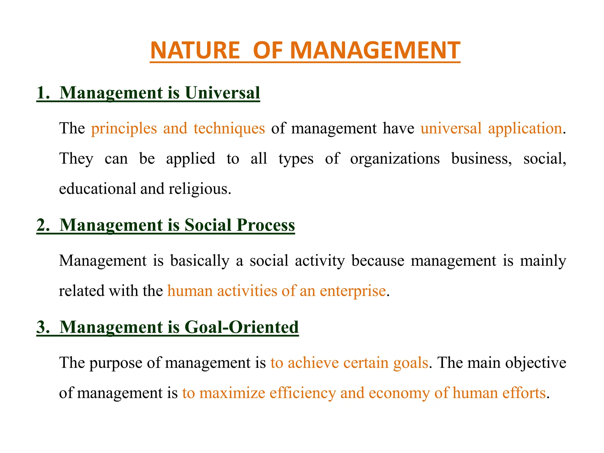 NATURE OF MANAGEMENT
1. Management is Universal
The principles and techniques of management have universal application.
They can be applied to all types of organizations business, social,
educational and religious.
2. Management is Social Process
Management is basically a social activity because management is mainly
related with the human activities of an enterprise.
3. Management is Goal-Oriented
The purpose of management is to achieve certain goals. The main objective
of management is to maximize efficiency and economy of human efforts.
 