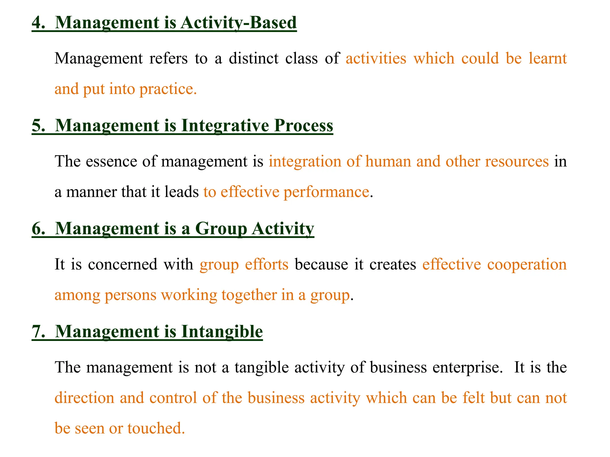 4. Management is Activity-Based
Management refers to a distinct class of activities which could be learnt
and put into practice.
5. Management is Integrative Process
The essence of management is integration of human and other resources in
a manner that it leads to effective performance.
6. Management is a Group Activity
It is concerned with group efforts because it creates effective cooperation
among persons working together in a group.
7. Management is Intangible
The management is not a tangible activity of business enterprise. It is the
direction and control of the business activity which can be felt but can not
be seen or touched.
 