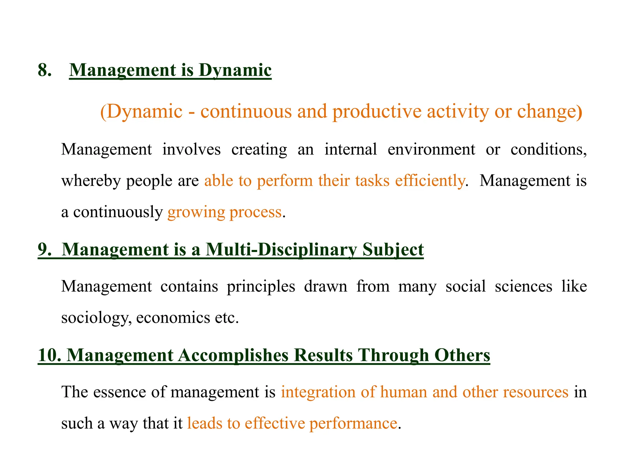 8. Management is Dynamic
(Dynamic - continuous and productive activity or change)
Management involves creating an internal environment or conditions,
whereby people are able to perform their tasks efficiently. Management is
a continuously growing process.
9. Management is a Multi-Disciplinary Subject
Management contains principles drawn from many social sciences like
sociology, economics etc.
10. Management Accomplishes Results Through Others
The essence of management is integration of human and other resources in
such a way that it leads to effective performance.
 