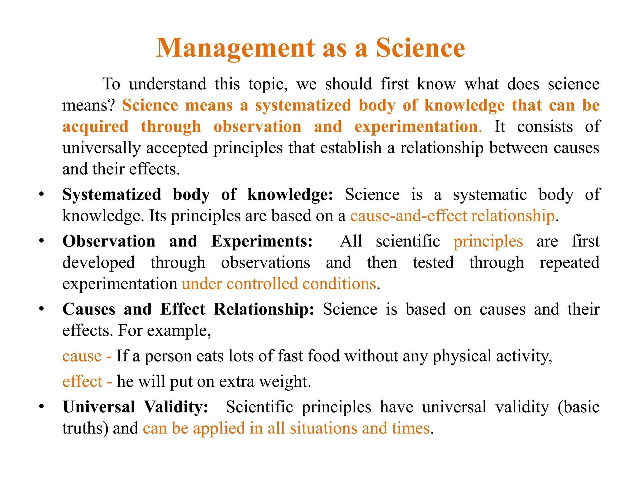 Management as a Science
To understand this topic, we should first know what does science
means? Science means a systematized body of knowledge that can be
acquired through observation and experimentation. It consists of
universally accepted principles that establish a relationship between causes
and their effects.
• Systematized body of knowledge: Science is a systematic body of
knowledge. Its principles are based on a cause-and-effect relationship.
• Observation and Experiments: All scientific principles are first
developed through observations and then tested through repeated
experimentation under controlled conditions.
• Causes and Effect Relationship: Science is based on causes and their
effects. For example,
cause - If a person eats lots of fast food without any physical activity,
effect - he will put on extra weight.
• Universal Validity: Scientific principles have universal validity (basic
truths) and can be applied in all situations and times.
 