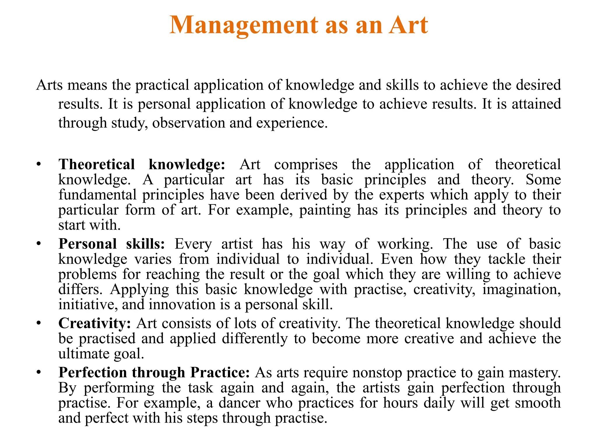 Management as an Art
Arts means the practical application of knowledge and skills to achieve the desired
results. It is personal application of knowledge to achieve results. It is attained
through study, observation and experience.
• Theoretical knowledge: Art comprises the application of theoretical
knowledge. A particular art has its basic principles and theory. Some
fundamental principles have been derived by the experts which apply to their
particular form of art. For example, painting has its principles and theory to
start with.
• Personal skills: Every artist has his way of working. The use of basic
knowledge varies from individual to individual. Even how they tackle their
problems for reaching the result or the goal which they are willing to achieve
differs. Applying this basic knowledge with practise, creativity, imagination,
initiative, and innovation is a personal skill.
• Creativity: Art consists of lots of creativity. The theoretical knowledge should
be practised and applied differently to become more creative and achieve the
ultimate goal.
• Perfection through Practice: As arts require nonstop practice to gain mastery.
By performing the task again and again, the artists gain perfection through
practise. For example, a dancer who practices for hours daily will get smooth
and perfect with his steps through practise.
 