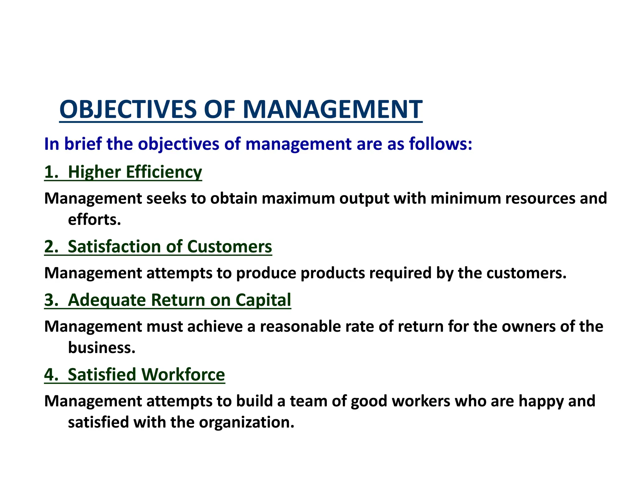 OBJECTIVES OF MANAGEMENT
In brief the objectives of management are as follows:
1. Higher Efficiency
Management seeks to obtain maximum output with minimum resources and
efforts.
2. Satisfaction of Customers
Management attempts to produce products required by the customers.
3. Adequate Return on Capital
Management must achieve a reasonable rate of return for the owners of the
business.
4. Satisfied Workforce
Management attempts to build a team of good workers who are happy and
satisfied with the organization.
 