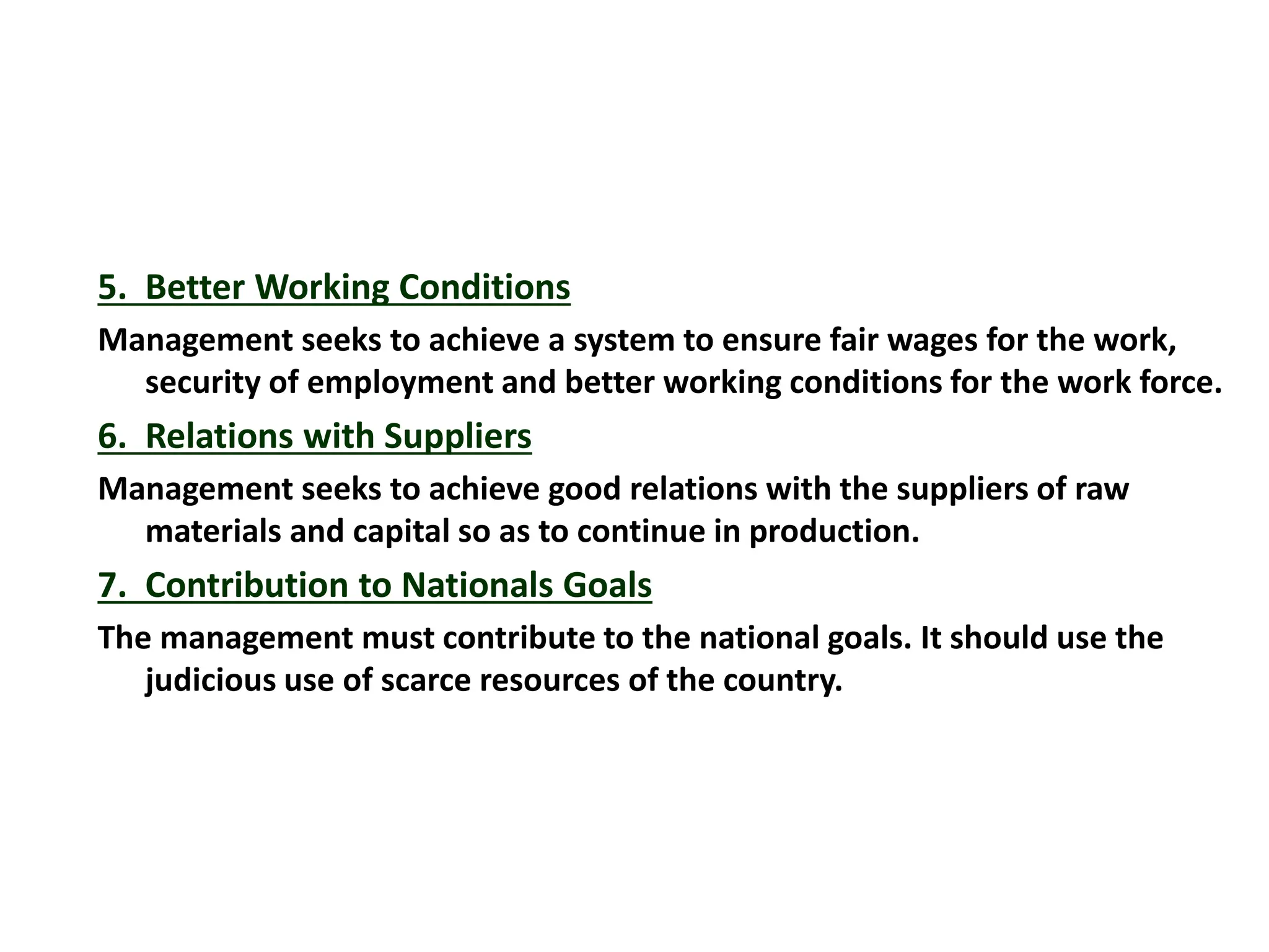 5. Better Working Conditions
Management seeks to achieve a system to ensure fair wages for the work,
security of employment and better working conditions for the work force.
6. Relations with Suppliers
Management seeks to achieve good relations with the suppliers of raw
materials and capital so as to continue in production.
7. Contribution to Nationals Goals
The management must contribute to the national goals. It should use the
judicious use of scarce resources of the country.
 