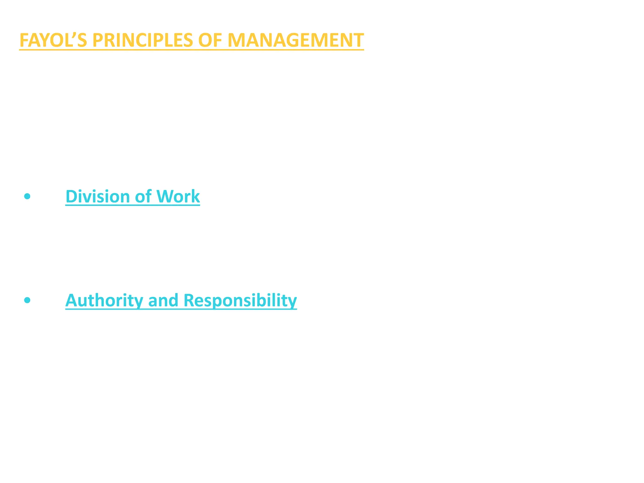 FAYOL’S PRINCIPLES OF MANAGEMENT
Henry Fayol, the French industrialist is regarded as the real father of
modern management science. A brief description of Fayol’s fourteen
principles of management which he described in his book ‘General
and Industrial Management’ is given below:
• Division of Work
This principle implies that every employee should be assigned only one
type of work. It aims at the maximum production with least efforts.
It also helps in securing the maximum efficiency.
• Authority and Responsibility
Authority is the right to give orders to the subordinates. Responsibility
means the duty which the subordinates is expected to perform.
Sufficient authority should be delegated to a subordinate to enable
him to discharge his duties.
 