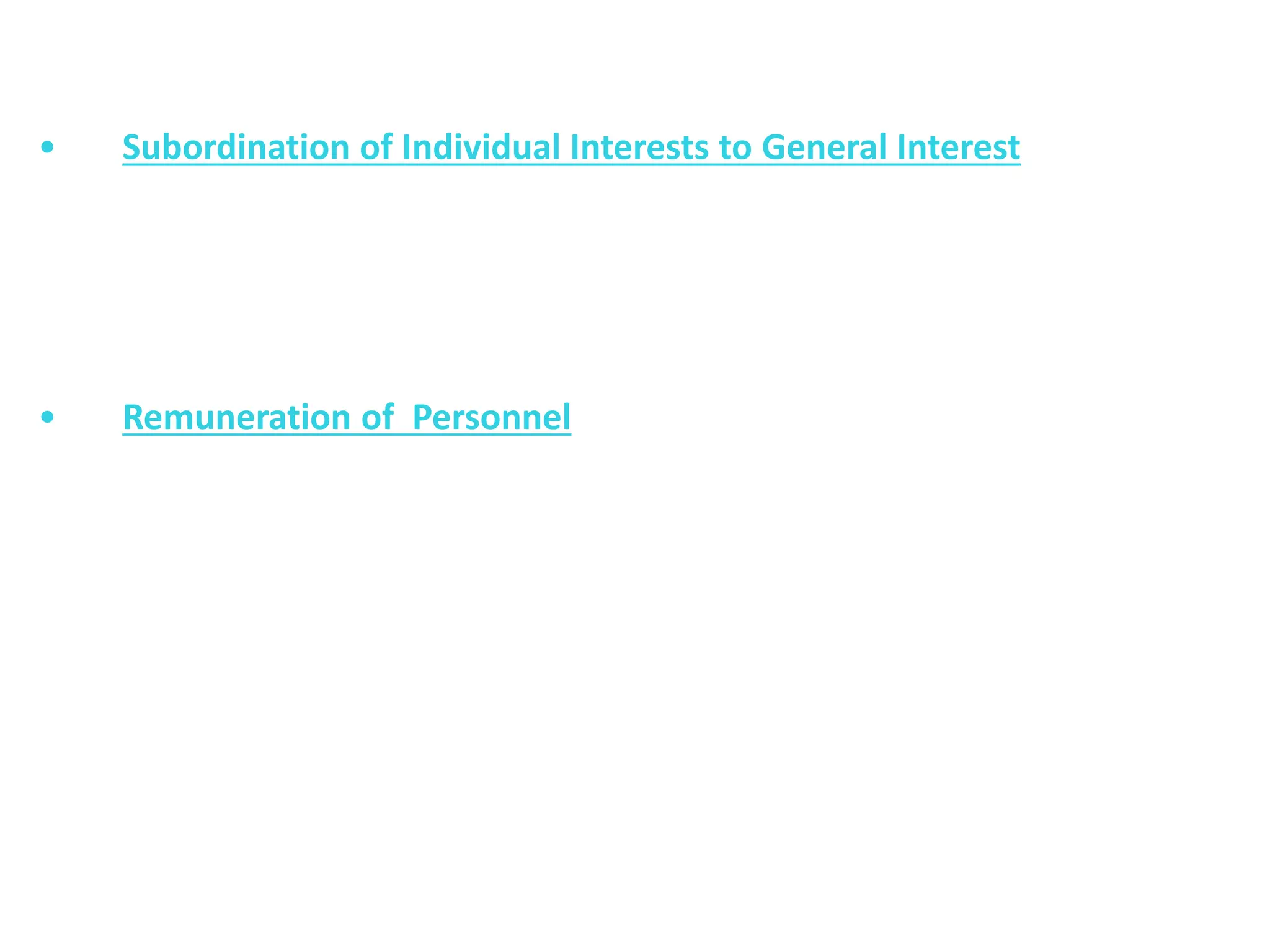 • Subordination of Individual Interests to General Interest
The interests of the organization must prevail upon the
personal interests of individuals. General interest must be given more
attention in comparison to the personal interests.
• Remuneration of Personnel
The remuneration of personnel must be fair and satisfactory. The wage
system must motivate the employees, to do better and more and
may ensure safety and security of the employees. The wage system
must be satisfactory to both the employees and employer.
 