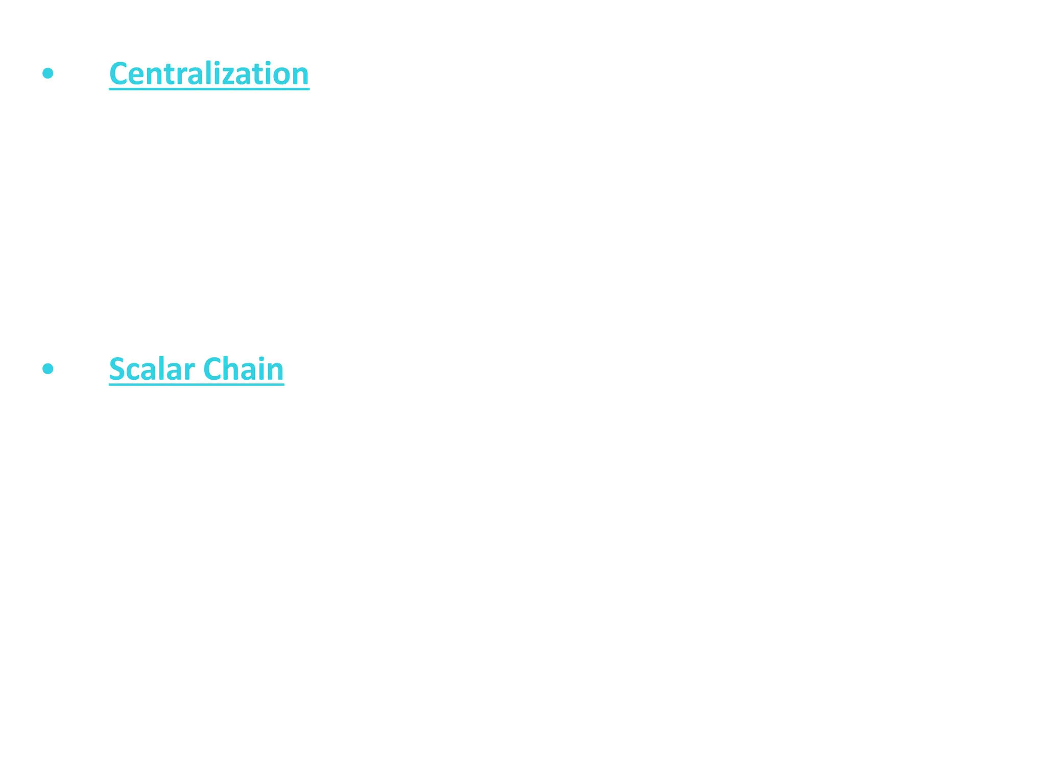 • Centralization
It means concentration of authority at one place or at one
level in the organization. On the other hand, decentralization means
dispersal of authority to the lower levels in the organization. A
proper balance between centralization and decentralization must
be maintained. Small firms have absolute centralization but in
large concerns, there is less degree of centralization.
• Scalar Chain
This principle is related to the arrangement of things and the placement
of people. This principle emphasizes that there must be a clear line
of authority right from the top management to the bottom.
Orders of management and feeling of subordinates must pass
through the proper channels of authority. Such types of channels
must be short cut only when it is essential to do so.
 