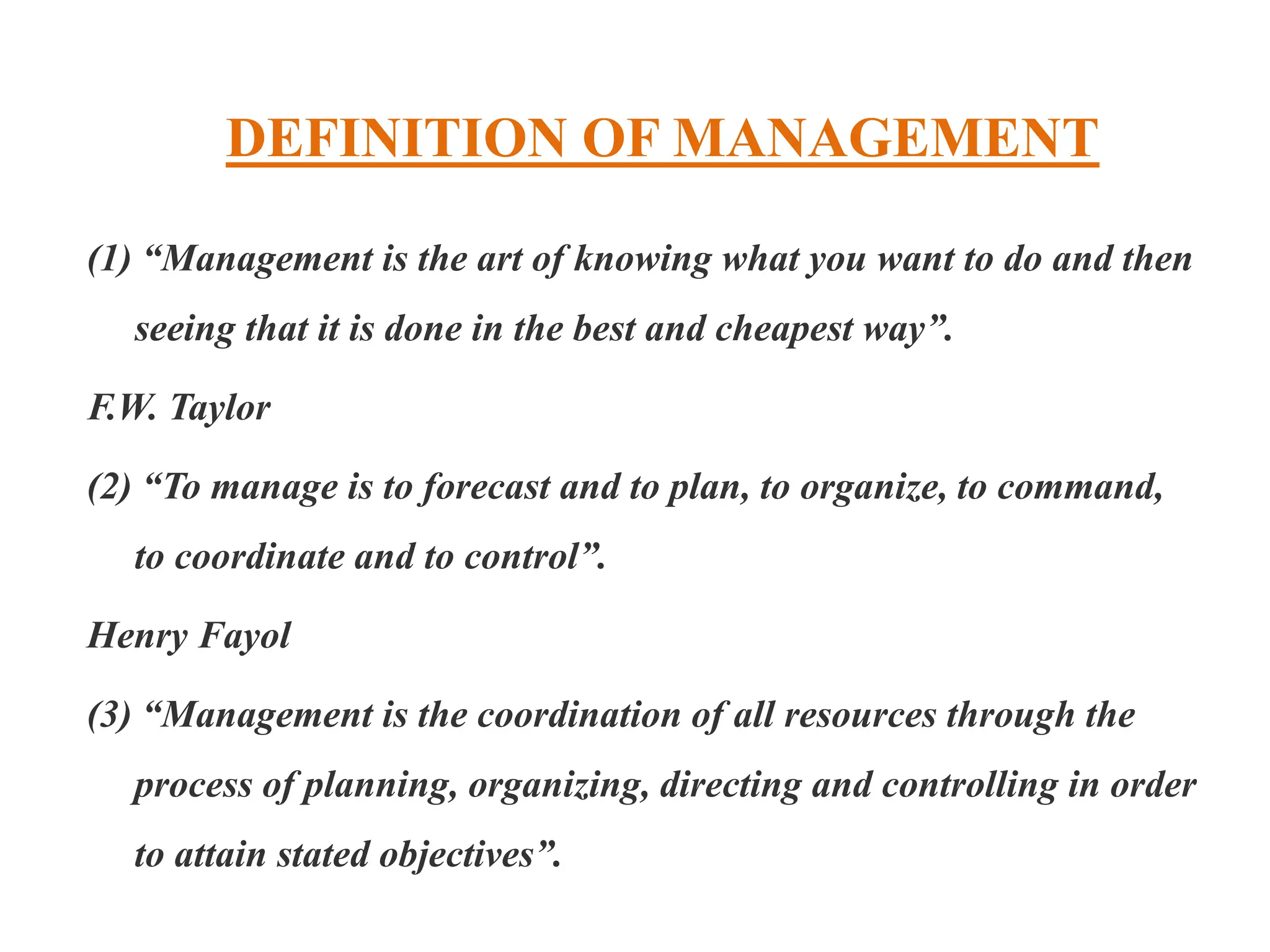 DEFINITION OF MANAGEMENT
(1) “Management is the art of knowing what you want to do and then
seeing that it is done in the best and cheapest way”.
F.W. Taylor
(2) “To manage is to forecast and to plan, to organize, to command,
to coordinate and to control”.
Henry Fayol
(3) “Management is the coordination of all resources through the
process of planning, organizing, directing and controlling in order
to attain stated objectives”.
 