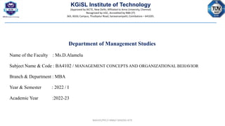 KGiSL Institute of Technology
(Approved by AICTE, New Delhi; Affiliated to Anna University, Chennai)
Recognized by UGC, Accredited by NBA (IT)
365, KGiSL Campus, Thudiyalur Road, Saravanampatti, Coimbatore – 641035.
Department of Management Studies
Name of the Faculty : Ms.D.Alamelu
Subject Name & Code : BA4102 / MANAGEMENT CONCEPTS AND ORGANIZATIONAL BEHAVIOR
Branch & Department : MBA
Year & Semester : 2022 / I
Academic Year :2022-23
BA4102/PEC/I MBA/I SEM/KG-KiTE
 