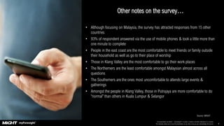 This presentation by MIGHT – myForesight® is under a Creative Commons Attribution 4.0 License.
This basically allows you to use the presentation as you like as long as you acknowledge the source. 4
Other notes on the survey…
Source: MIGHT
• Although focusing on Malaysia, the survey has attracted responses from 15 other
countries
• 93% of respondent answered via the use of mobile phones & took a little more than
one minute to complete
• People in the east coast are the most comfortable to meet friends or family outside
their household as well as go to their place of worship
• Those in Klang Valley are the most comfortable to go their work places
• The Northerners are the least comfortable amongst Malaysian almost across all
questions
• The Southerners are the ones most uncomfortable to attends large events &
gatherings
• Amongst the people in Klang Valley, those in Putrajaya are more comfortable to do
“normal” than others in Kuala Lumpur & Selangor
 
