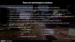 This presentation by MIGHT – myForesight® is under a Creative Commons Attribution 4.0 License.
This basically allows you to use the presentation as you like as long as you acknowledge the source. 7
There are a number of technological solutions that would enable organizations to undertake the followingThere are technological solutions
However when deploying technology solutions, organizations need to mindful of the following:-
• The use of solutions should be use “fit for purpose” to obtain the best results in terms of both workers’ &
customers’ safety
• Solutions selected are better suited to target population - size of organization, public engagement etc
• Solutions that claim protection against COVID-19 are leveraging its ability against viruses in general. While such
general-purpose solutions is valuable, they need to be validated
• Claims of regulatory compliance that do not apply to the current crisis, unrelated to COVID-19
• With all the marketing hype and jargon, questions still remain around which of these technologies are mature,
scalable, and cost-effective
• There are proposed evaluation criteria*:
• COVID-19 Efficacy
• Any virus validity
• Cost
• Regulatory recommendations
Source: MIGHT/*Lux Research
• Population fit
• Solution maturity
• Scalability
 