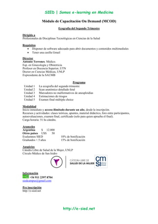 SIED | Somos e-learning en Medicina
http://e-sied.net
Módulo de Capacitación On Demand (MCOD)
Ecografía del Segundo Trimestre
Dirigido a
Profesionales de Disciplinas Tecnológicas en Ciencias de la Salud
Requisitos
Disponer de software adecuado para abrir documentos y contenidos multimediales
Tener una casilla Gmail
Director
Antonio Terrones. Médico.
Esp. en Ginecología y Obstetricia
Profesor en Docencia Superior, UTN
Doctor en Ciencias Médicas, UNLP
Expresidente de la SAUMB
Programa
Unidad 1 La ecografía del segundo trimestre
Unidad 2 Scan anatómico detallado fetal
Unidad 3 Marcadores no malformativos de aneuploidías
Unidad 4 Estimaciones de riesgos
Unidad 5 Examen final múltiple choice
Modalidad
Inicio inmediato y acceso ilimitado durante un año, desde la inscripción.
Recursos y actividades: clases teóricas, apuntes, material didáctico, foro entre participantes,
autoevaluaciones, examen final, certificado (solo para quien aprueba el final).
Carga horaria: 51 hs cátedra.
Aranceles
Argentina $ 12.000
Otros países U$S 50
Exalumnos SIED 10% de bonificación
Graduados < 5 años 15% de bonificación
Auspicios
Cátedra Libre de Salud de la Mujer, UNLP
Círculo Médico de San Isidro
Información
+54 911 2397 8704
siedcampus@gmail.com
Pre inscripción
http://e-sied.net
