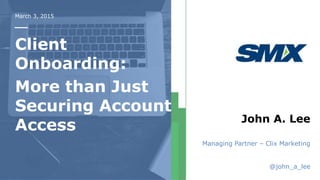 March 3, 2015
Client
Onboarding:
More than Just
Securing Account
Access John A. Lee
Managing Partner – Clix Marketing
@john_a_lee
 