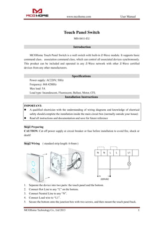 www.mcohome.com User Manual
MCOHome Technology Co., Ltd 2013 1
Touch Panel Switch
MH-S411-EU
Introduction
MCOHome Touch Panel Switch is a wall switch with built-in Z-Wave module. It supports basic
command class，association command class, which can control all associated devices synchronously.
This product can be included and operated in any Z-Wave network with other Z-Wave certified
devices from any other manufacturers.
Specifications
Power supply: AC220V, 50Hz
Frequency: 868.42MHz
Max load: 5A
Load type: Incandescent, Fluorescent, Ballast, Motor, CFL
Installation Instructions
IMPORTANT:
 A qualified electrician with the understanding of wiring diagrams and knowledge of electrical
safety should complete the installation inside the main circuit box (normally outside your house)
 Read all instructions and documentation and save for future reference
Step1 Preparing
CAUTION: Cut off power supply at circuit breaker or fuse before installation to avoid fire, shock or
death!
Step2 Wiring ( standard strip length: 6-8mm )
1. Separate the device into two parts: the touch panel and the bottom.
2. Connect Hot Line to any “L” on the bottom.
3. Connect Neutral Line to any “N”.
4. Connect Load wire to “L1”.
5. Secure the bottom onto the junction box with two screws, and then mount the touch panel back.
 