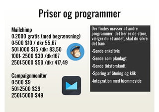 Priser og programmer
Mailchimp
0-2000 gratis (med begrænsning)
0-500 $10 / dkr 55,67
501-1000 $15 /dkr 83,50
1001- 2500 $30 /dkr167
2501-5000 $50 /dkr 417,49
Campaignmonitor
0-500 $9
501-2500 $29
2501-5000 $49

Der findes masser af andre
programmer, det her er de store,
vælger du et andet, skal du sikre
det kan:
•Sende enkeltvis
•Sende som planlagt
•Sende tidsforskudt
•Sporing af åbning og klik
•Integration med hjemmeside

 