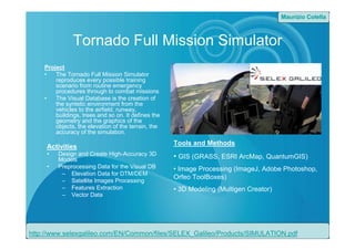 Tornado Full Mission Simulator
Project
• The Tornado Full Mission Simulator
reproduces every possible training
scenario from routine emergency
procedures through to combat missions
• The Visual Database is the creation of
the syntetic environment from the
vehicles to the airfield, runway,
buildings, trees and so on. It defines the
geometry and the graphics of the
objects, the elevation of the terrain, the
accuracy of the simulation.
http://www.selexgalileo.com/EN/Common/files/SELEX_Galileo/Products/SIMULATION.pdf
Tools and Methods
• GIS (GRASS, ESRI ArcMap, QuantumGIS)
• Image Processing (ImageJ, Adobe Photoshop,
Orfeo ToolBoxes)
• 3D Modeling (Multigen Creator)
Activities
• Design and Create High-Accuracy 3D
Models
• Preprocessing Data for the Visual DB
– Elevation Data for DTM/DEM
– Satellite Images Processing
– Features Extraction
– Vector Data
Maurizio Colella
 