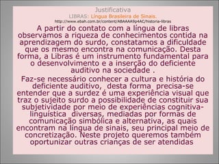 Justificativa
                 LIBRAS: Língua Brasileira de Sinais.
          http://www.ebah.com.br/content/ABAAAA9p4AC/historia-libras

       A partir do contato com a língua de libras
observamos a riqueza de conhecimentos contida na
 aprendizagem do surdo, constatamos a dificuldade
   que os mesmo encontra na comunicação. Desta
forma, a Libras é um instrumento fundamental para
    o desenvolvimento e a inserção do deficiente
                 auditivo na sociedade .
 Faz-se necessário conhecer a cultura e história do
     deficiente auditivo, desta forma precisa-se
entender que a surdez é uma experiência visual que
traz o sujeito surdo a possibilidade de constituir sua
  subjetividade por meio de experiências cognitiva-
    linguística diversas, mediadas por formas de
    comunicação simbólica e alternativa, as quais
encontram na língua de sinais, seu principal meio de
   concretização. Neste projeto queremos também
    oportunizar outras crianças de ser atendidas
 