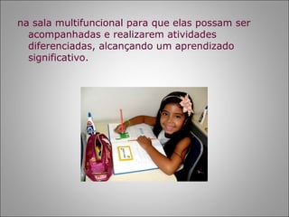 na sala multifuncional para que elas possam ser
  acompanhadas e realizarem atividades
  diferenciadas, alcançando um aprendizado
  significativo.
 