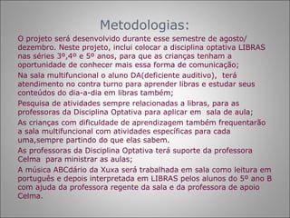 Metodologias:
O projeto será desenvolvido durante esse semestre de agosto/
dezembro. Neste projeto, inclui colocar a disciplina optativa LIBRAS
nas séries 3º,4º e 5º anos, para que as crianças tenham a
oportunidade de conhecer mais essa forma de comunicação;
Na sala multifuncional o aluno DA(deficiente auditivo), terá
atendimento no contra turno para aprender libras e estudar seus
conteúdos do dia-a-dia em libras também;
Pesquisa de atividades sempre relacionadas a libras, para as
professoras da Disciplina Optativa para aplicar em sala de aula;
As crianças com dificuldade de aprendizagem também frequentarão
a sala multifuncional com atividades específicas para cada
uma,sempre partindo do que elas sabem.
As professoras da Disciplina Optativa terá suporte da professora
Celma para ministrar as aulas;
A música ABCdário da Xuxa será trabalhada em sala como leitura em
português e depois interpretada em LIBRAS pelos alunos do 5º ano B
com ajuda da professora regente da sala e da professora de apoio
Celma.
 