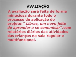 AVALIAÇÂO
A avaliação será feita de forma
minuciosa durante todo o
processo de aplicação do
projeto:’’ Libras, um novo jeito
de aprender a se comunicar“,com
relatórios diários das atividades
das crianças na sala regular e
multifuncional.
 