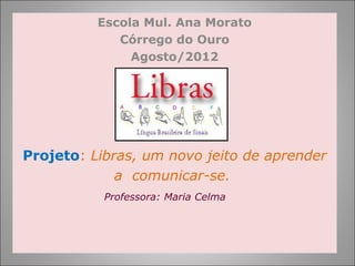 Escola Mul. Ana Morato
             Córrego do Ouro
               Agosto/2012




Projeto: Libras, um novo jeito de aprender
             a comunicar-se.
           Professora: Maria Celma
 