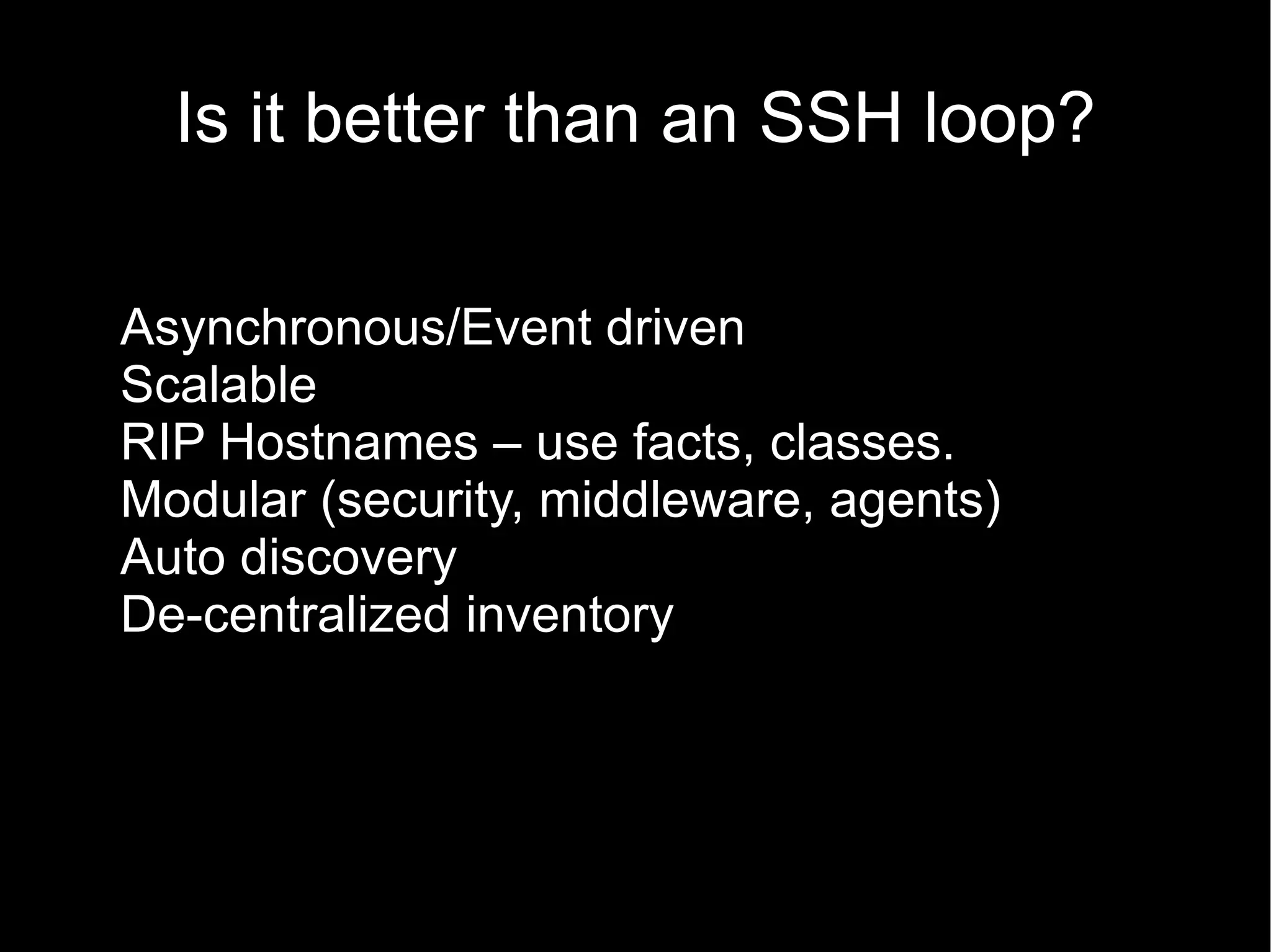 Is it better than an SSH loop?

Asynchronous/Event driven
Scalable
RIP Hostnames – use facts, classes.
Modular (security, middleware, agents)
Auto discovery
De-centralized inventory
 