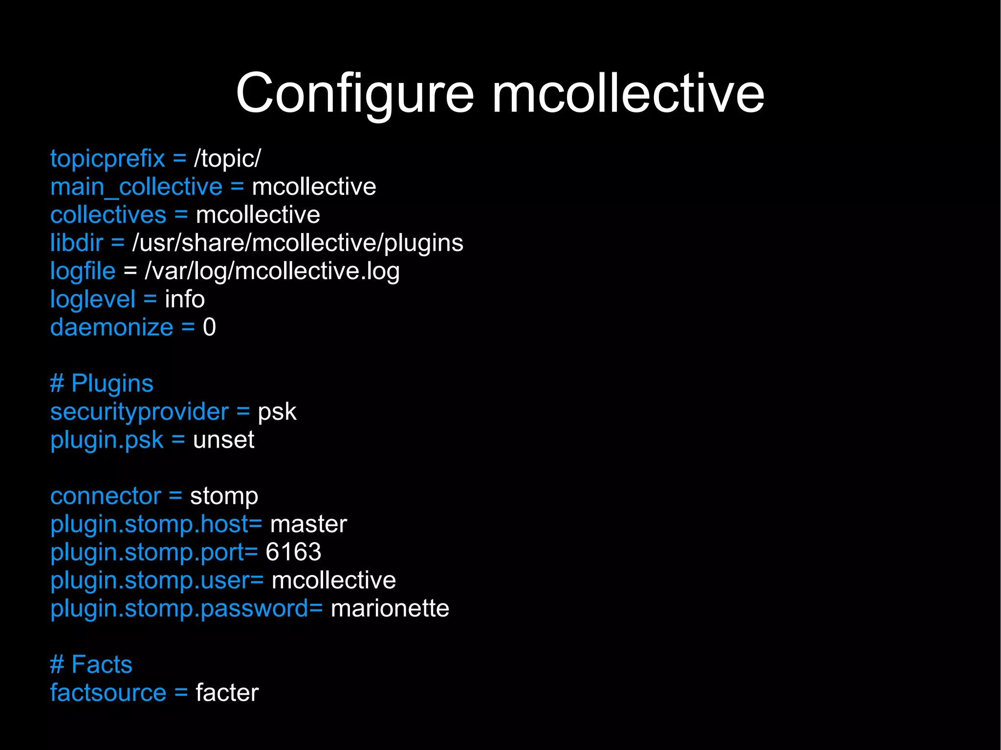 Configure mcollective
topicprefix = /topic/
main_collective = mcollective
collectives = mcollective
libdir = /usr/share/mcollective/plugins
logfile = /var/log/mcollective.log
loglevel = info
daemonize = 0

# Plugins
securityprovider = psk
plugin.psk = unset

connector = stomp
plugin.stomp.host= master
plugin.stomp.port= 6163
plugin.stomp.user= mcollective
plugin.stomp.password= marionette

# Facts
factsource = facter
 