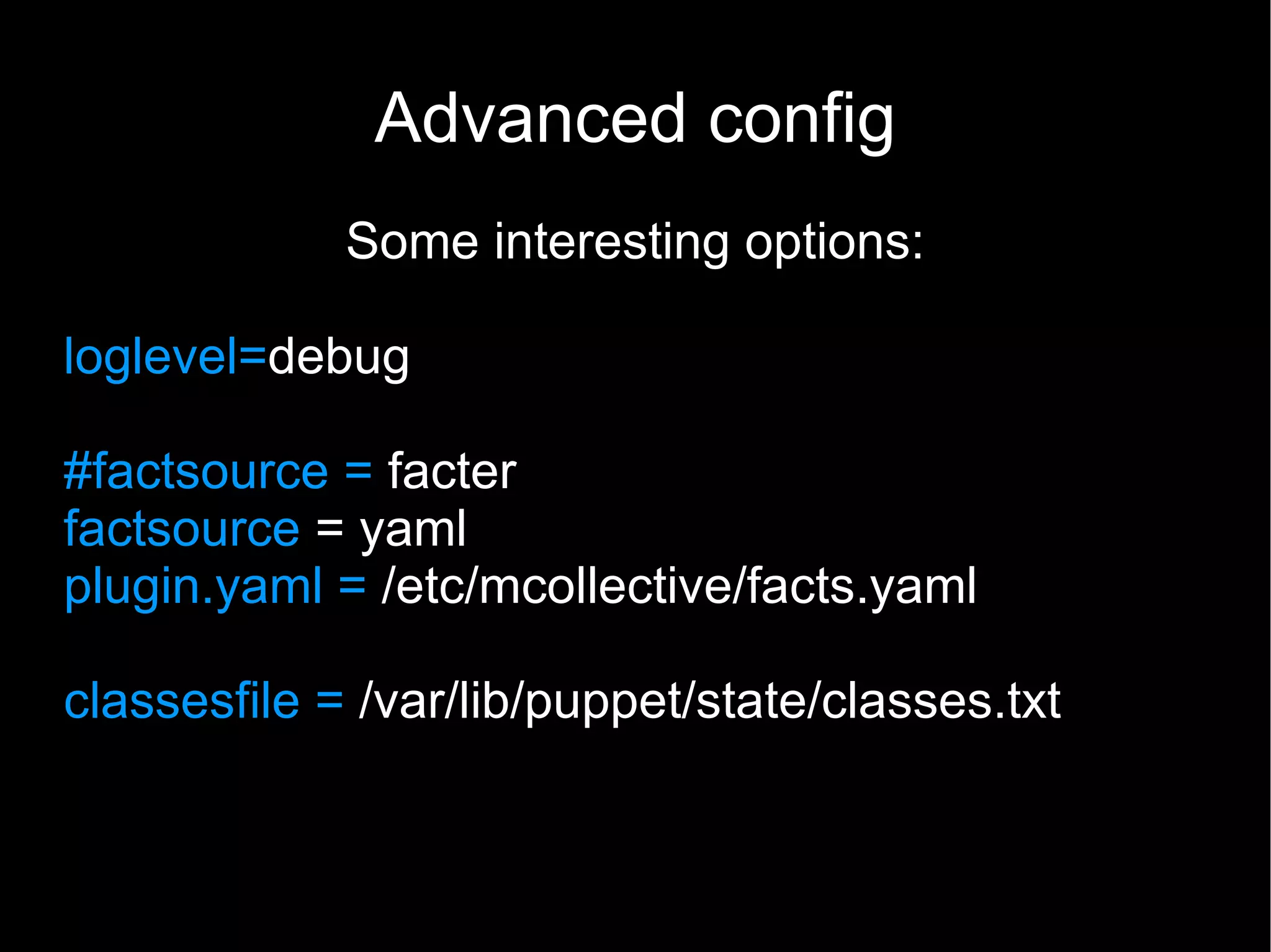 Advanced config
             Some interesting options:

loglevel=debug

#factsource = facter
factsource = yaml
plugin.yaml = /etc/mcollective/facts.yaml

classesfile = /var/lib/puppet/state/classes.txt
 