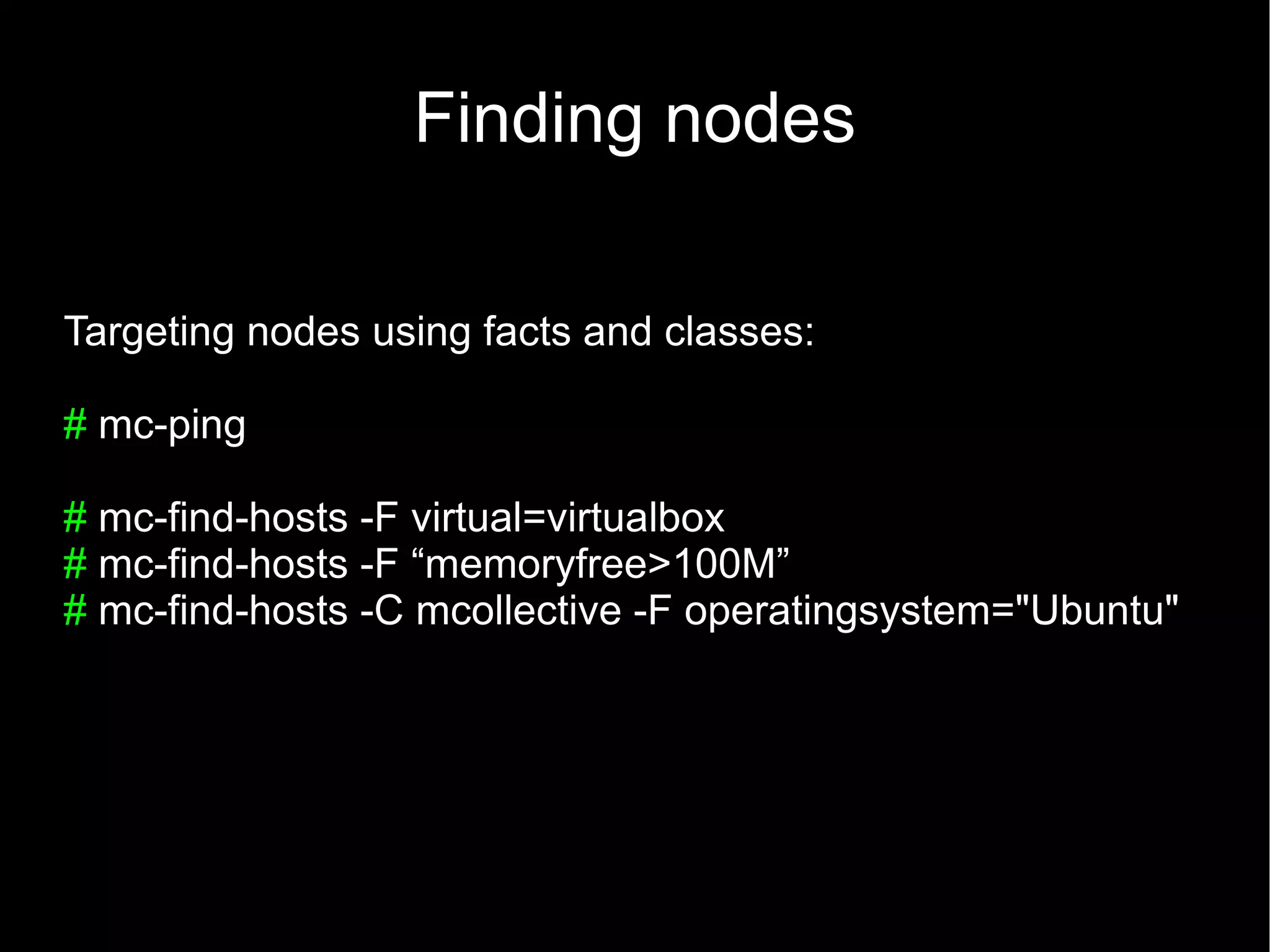 Finding nodes

Targeting nodes using facts and classes:

# mc-ping

# mc-find-hosts -F virtual=virtualbox
# mc-find-hosts -F “memoryfree>100M”
# mc-find-hosts -C mcollective -F operatingsystem="Ubuntu"
 