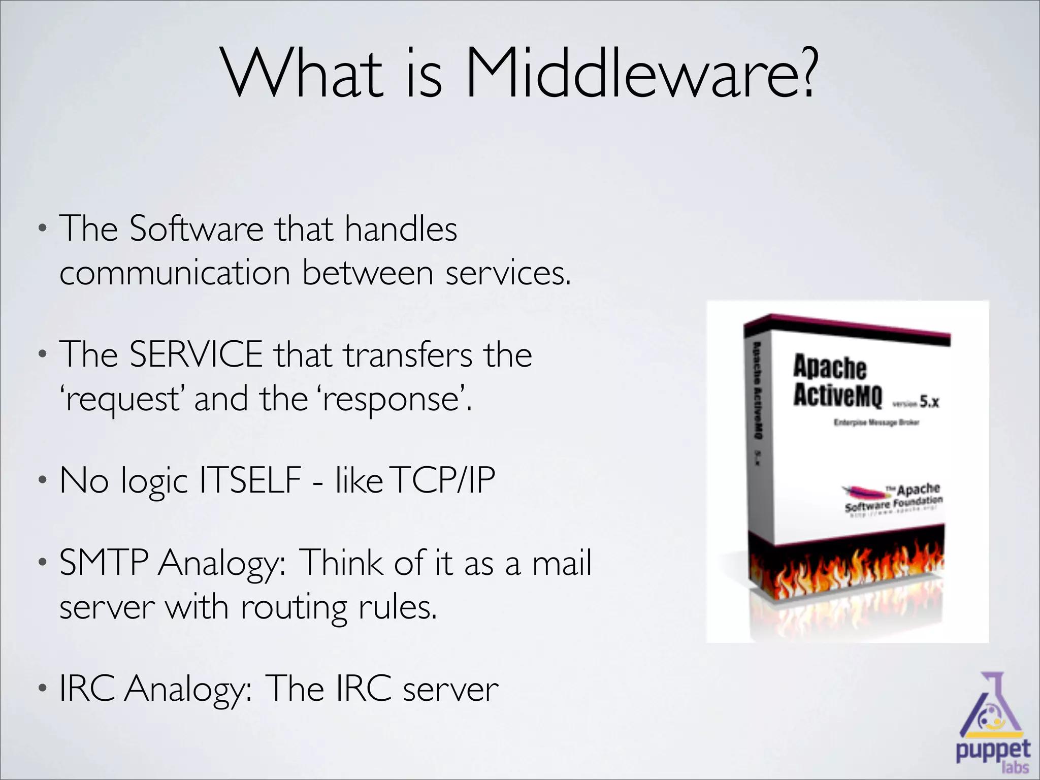 What is Middleware?
• The
    Software that handles
 communication between services.

• The SERVICE that transfers the
 ‘request’ and the ‘response’.

• No    logic ITSELF - like TCP/IP

• SMTP Analogy:  Think of it as a mail
 server with routing rules.

• IRC Analogy:    The IRC server
 