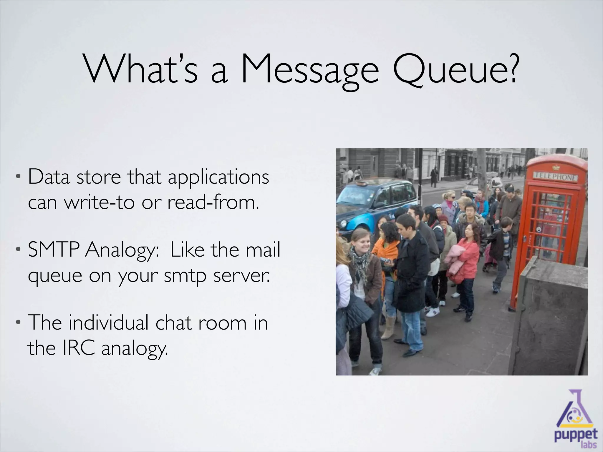 What’s a Message Queue?

• Datastore that applications
 can write-to or read-from.

• SMTP Analogy: Like the mail
 queue on your smtp server.

• The individual chat room in
 the IRC analogy.
 