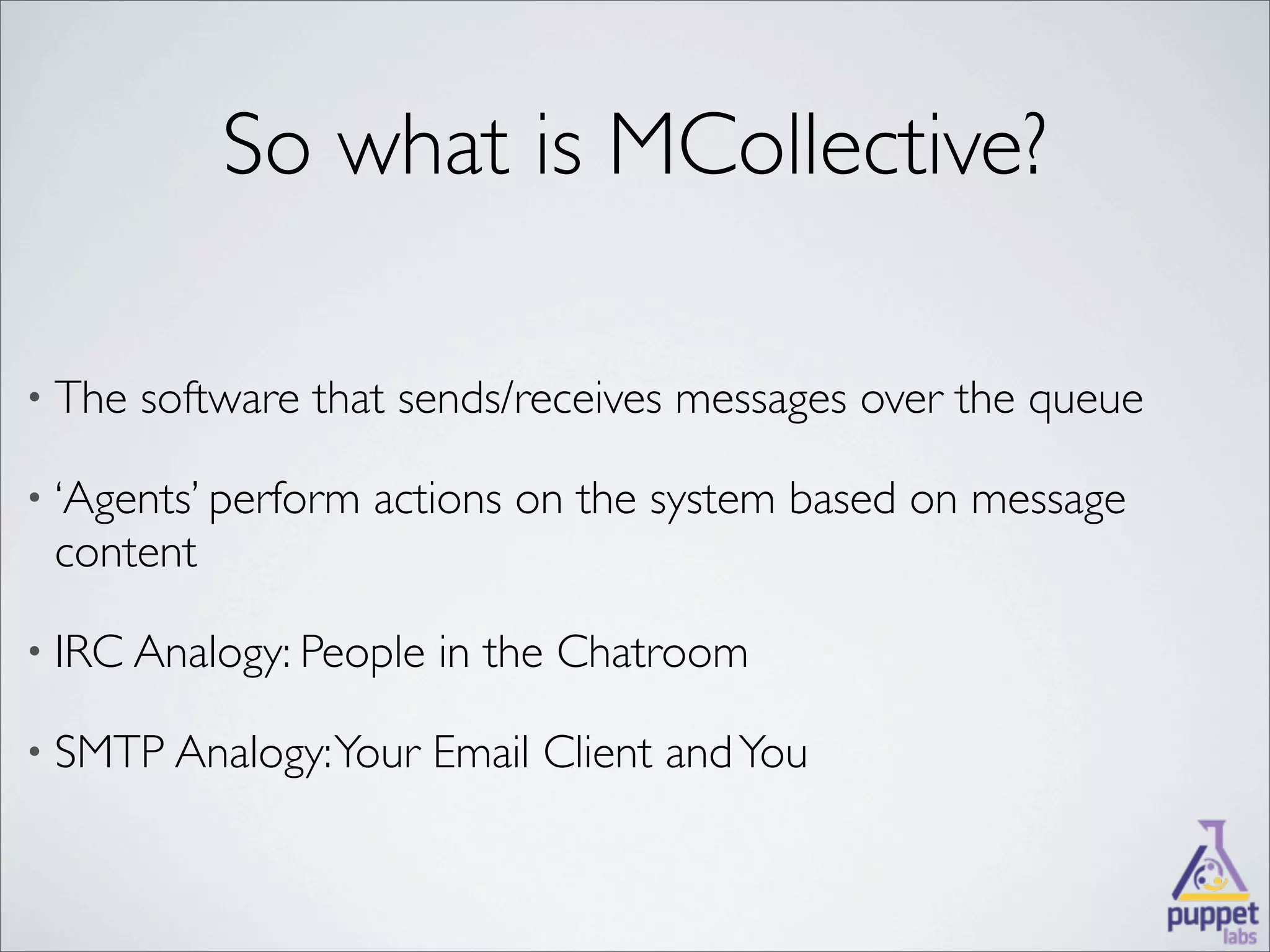 So what is MCollective?

• The   software that sends/receives messages over the queue

• ‘Agents’ perform   actions on the system based on message
 content

• IRC Analogy: People   in the Chatroom

• SMTP Analogy: Your    Email Client and You
 