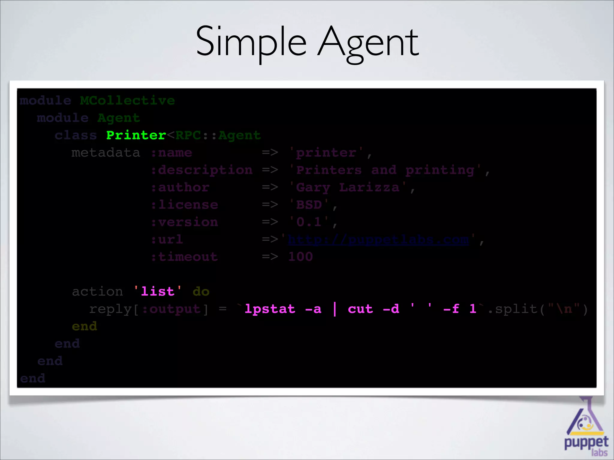 Simple Agent
module MCollective
  
  module Agent
    
    class Printer<RPC::Agent
          Printer
    
      metadata :name        => 'printer',
            
               :description => 'Printers and printing',
        
               :author      => 'Gary Larizza',
       
               :license     => 'BSD',
        
               :version     => '0.1',
              :url         =>'http://puppetlabs.com',
              
               :timeout     => 100

      
      action 'list' 
             'list' do
        
        reply[:output] = `lpstat -a | cut -d ' ' -f 1
                          lpstat                    1`.split("n")
      
      end
    
    end
  
  end
end
 