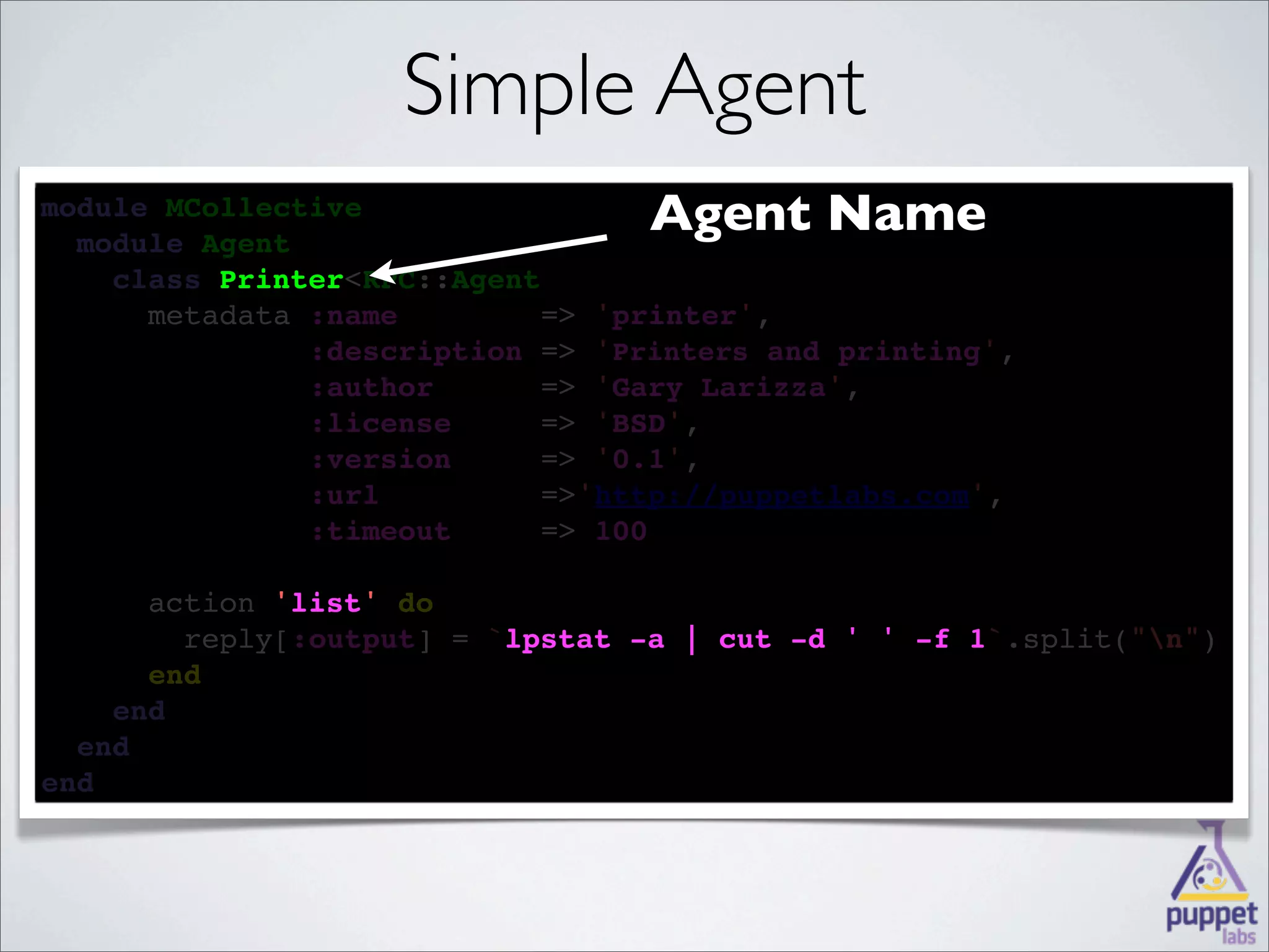 Simple Agent
module MCollective
  
  module Agent
                                  Agent Name
    
    class Printer<RPC::Agent
          Printer
    
      metadata :name        => 'printer',
            
               :description => 'Printers and printing',
        
               :author      => 'Gary Larizza',
       
               :license     => 'BSD',
        
               :version     => '0.1',
              :url         =>'http://puppetlabs.com',
              
               :timeout     => 100

      
      action 'list' 
             'list' do
        
        reply[:output] = `lpstat -a | cut -d ' ' -f 1
                          lpstat                    1`.split("n")
      
      end
    
    end
  
  end
end
 