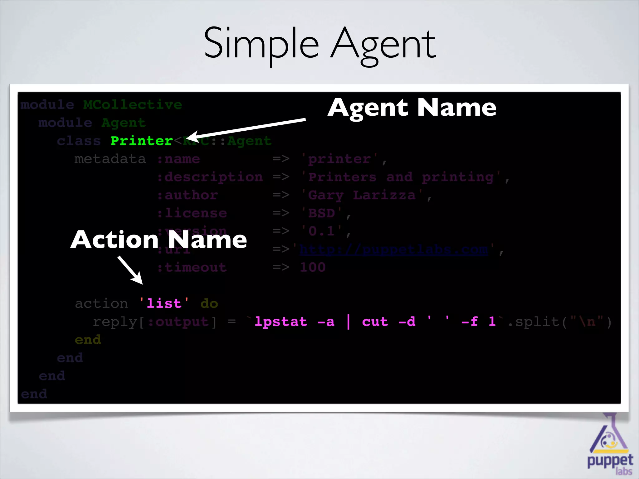 Simple Agent
module MCollective
  
  module Agent
                                  Agent Name
    
    class Printer<RPC::Agent
          Printer
    
      metadata :name        => 'printer',
            
               :description => 'Printers and printing',
        
               :author      => 'Gary Larizza',
       
               :license     => 'BSD',

     Action Name
        
               :version     => '0.1',
              :url         =>'http://puppetlabs.com',
              
               :timeout     => 100

      
      action 'list' 
             'list' do
        
        reply[:output] = `lpstat -a | cut -d ' ' -f 1
                          lpstat                    1`.split("n")
      
      end
    
    end
  
  end
end
 
