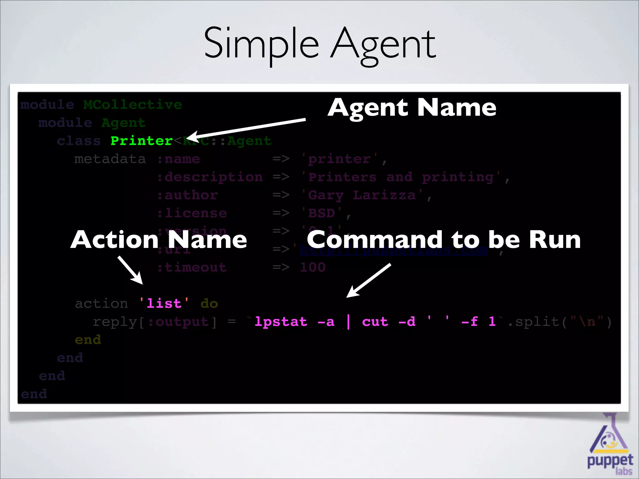 Simple Agent
module MCollective
  
  module Agent
                                  Agent Name
    
    class Printer<RPC::Agent
          Printer
    
      metadata :name        => 'printer',
            
               :description => 'Printers and printing',
        
               :author      => 'Gary Larizza',
       
               :license     => 'BSD',

     Action Name
        
                                Command to be Run
               :version     => '0.1',
              :url         =>'http://puppetlabs.com',
              
               :timeout     => 100

      
      action 'list' 
             'list' do
        
        reply[:output] = `lpstat -a | cut -d ' ' -f 1
                          lpstat                    1`.split("n")
      
      end
    
    end
  
  end
end
 