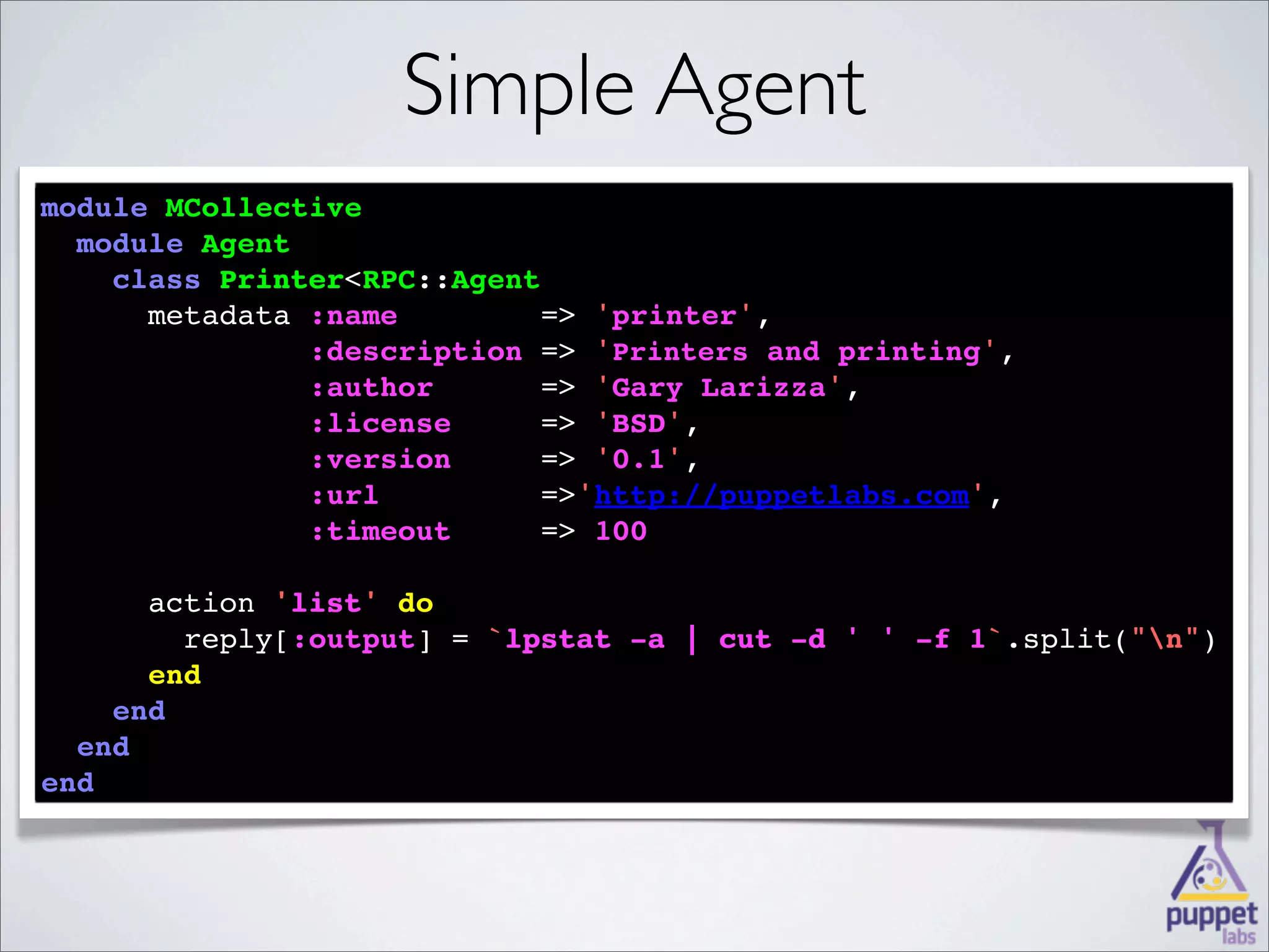 Simple Agent
module MCollective
  
  module Agent
    
    class Printer<RPC::Agent
          Printer
    
      metadata :name        => 'printer',
            
               :description => 'Printers and printing',
        
               :author      => 'Gary Larizza',
       
               :license     => 'BSD',
        
               :version     => '0.1',
              :url         =>'http://puppetlabs.com',
              
               :timeout     => 100

      
      action 'list' 
             'list' do
        
        reply[:output] = `lpstat -a | cut -d ' ' -f 1
                          lpstat                    1`.split("n")
      
      end
    
    end
  
  end
end
 