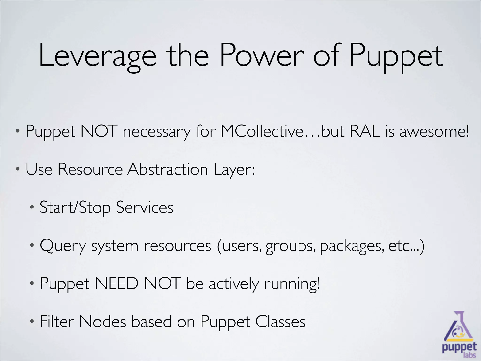 Leverage the Power of Puppet

• Puppet    NOT necessary for MCollective…but RAL is awesome!

• Use   Resource Abstraction Layer:

 • Start/Stop   Services

 • Query     system resources (users, groups, packages, etc...)

 • Puppet    NEED NOT be actively running!

 • Filter   Nodes based on Puppet Classes
 