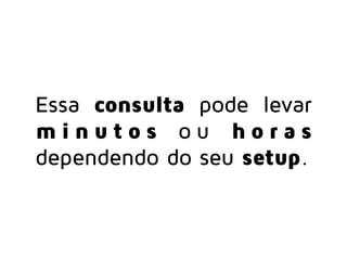 Essa consulta pode levar
m i n u t o s o u h o r a s
dependendo do seu setup.
 