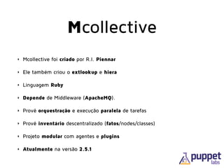 Mcollective
‣ Mcollective foi criado por R.I. Piennar
‣ Ele também criou o extlookup e hiera
‣ Linguagem Ruby
‣ Depende de Middleware (ApacheMQ).
‣ Provê orquestração e execução paralela de tarefas
‣ Provê inventário descentralizado (fatos/nodes/classes)
‣ Projeto modular com agentes e plugins
‣ Atualmente na versão 2.5.1
 