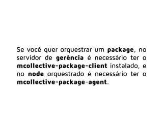 Se você quer orquestrar um package, no
servidor de gerência é necessário ter o
mcollective-package-client instalado, e
no node gerenciado é necessário ter o
mcollective-package-agent.
 
