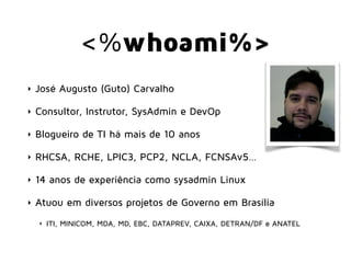 <%whoami%>
‣ José Augusto (Guto) Carvalho
‣ Consultor, Instrutor, SysAdmin e DevOp
‣ Blogueiro de TI há mais de 10 anos
‣ RHCSA, RCHE, LPIC3, PCP2, NCLA, FCNSAv5…
‣ 14 anos de experiência como sysadmin Linux
‣ Atuou em diversos projetos de Governo em Brasília
‣ ITI, MINICOM, MDA, MD, EBC, DATAPREV, CAIXA, DETRAN/DF e ANATEL
 