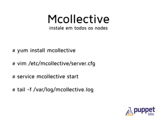 Mcollective
# yum install mcollective
# vim /etc/mcollective/server.cfg
# service mcollective start
# tail -f /var/log/mcollective.log
instale em todos os nodes
 