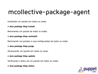 mcollective-package-agent
Instalando um pacote em todos os nodes
# mco package htop install
Removendo um pacote de todos os nodes
# mco package htop uninstall
Removendo um pacotes e suas configurações de todos os nodes
# mco package htop purge
Atualuzando um pacote em todos os noses
# mco package htop update
Verificando o status de um pacote em todos os nodes
# mco package htop status
 