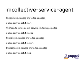 mcollective-service-agent
Iniciando um serviço em todos os nodes
# mco service sshd start
Verificando status de um serviço em todos os nodes
# mco service sshd status
Reinicie um serviço em todos os nodes
# mco service sshd restart
Desligando um serviço em todos os nodes
# mco service sshd stop
 