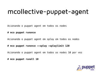 mcollective-puppet-agent
Acionando o puppet agent em todos os nodes
# mco puppet runonce
Acionando o puppet agent em splay em todos os nodes
# mco puppet runonce —-splay —splaylimit 120
Acionando o puppet agent em todos os nodes 10 por vez
# mco puppet runall 10
 
