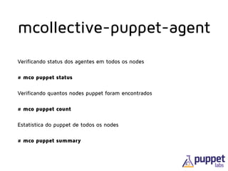 Verificando status dos agentes em todos os nodes
# mco puppet status
Verificando quantos nodes puppet foram encontrados
# mco puppet count
Estatística do puppet de todos os nodes
# mco puppet summary
mcollective-puppet-agent
 