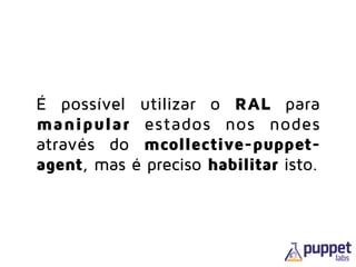 É possível utilizar o RAL para
manipular estados nos nodes
através do mcollective-puppet-
agent, mas é preciso habilitar isto.
 