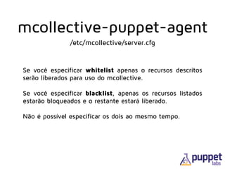 Se você especificar whitelist apenas o recursos descritos
serão liberados para uso do mcollective.
 
Se você especificar blacklist, apenas os recursos listados
estarão bloqueados e o restante estará liberado.
!
Não é possível especificar os dois ao mesmo tempo.
/etc/mcollective/server.cfg
mcollective-puppet-agent
 