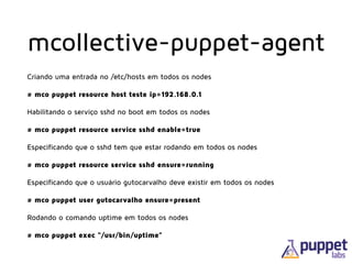 Criando uma entrada no /etc/hosts em todos os nodes
# mco puppet resource host teste ip=192.168.0.1
Habilitando o serviço sshd no boot em todos os nodes
# mco puppet resource service sshd enable=true
Especificando que o sshd tem que estar rodando em todos os nodes
# mco puppet resource service sshd ensure=running
Especificando que o usuário gutocarvalho deve existir em todos os nodes
# mco puppet user gutocarvalho ensure=present
Rodando o comando uptime em todos os nodes
# mco puppet exec “/usr/bin/uptime”
mcollective-puppet-agent
 